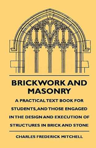 Book Brickwork And Masonry - A Practical Text Book For Students, And Those Engaged In The Design And Execution Of Structures In Brick And Stone Charles Frederick Mitchell