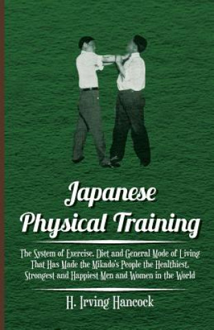 Könyv Japanese Physical Training - The System of Exercise, Diet and General Mode of Living That Has Made the Mikado's People the Healthiest, Strongest and H H. Irving Hancock