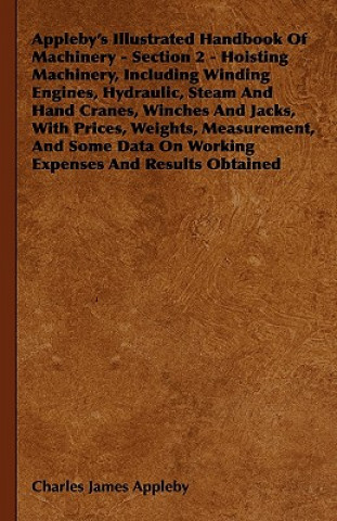 Kniha Appleby's Illustrated Handbook of Machinery - Section 2 - Hoisting Machinery, Including Winding Engines, Hydraulic, Steam and Hand Cranes, Winches and Charles James Appleby