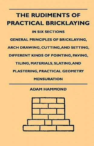 Kniha The Rudiments Of Practical Bricklaying - In Six Sections - General Principles Of Bricklaying, Arch Drawing, Cutting, And Setting, Different Kinds Of P Adam Hammond