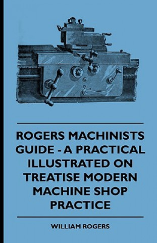 Carte Rogers Machinists Guide - A Practical Illustrated Treatise On Modern Machine Shop Practice William Rogers