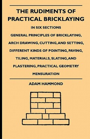 Könyv The Rudiments Of Practical Bricklaying - In Six Sections - General Principles Of Bricklaying, Arch Drawing, Cutting, And Setting, Different Kinds Of P Adam Hammond
