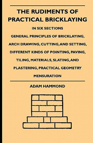 Book The Rudiments Of Practical Bricklaying - In Six Sections - General Principles Of Bricklaying, Arch Drawing, Cutting, And Setting, Different Kinds Of P Adam Hammond