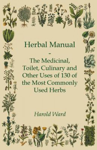 Könyv Herbal Manual - The Medicinal, Toilet, Culinary and Other Uses of 130 of the Most Commonly Used Herbs Harold Ward