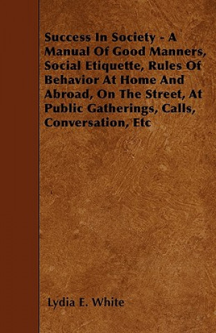 Kniha Success in Society - A Manual of Good Manners, Social Etiquette, Rules of Behavior at Home and Abroad, on the Street, at Public Gatherings, Calls, Con Lydia E. White