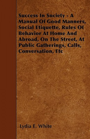 Book Success in Society - A Manual of Good Manners, Social Etiquette, Rules of Behavior at Home and Abroad, on the Street, at Public Gatherings, Calls, Con Lydia E. White