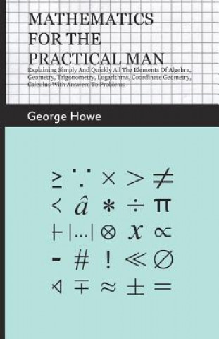 Könyv Mathematics For The Practical Man - Explaining Simply And Quickly All The Elements Of Algebra, Geometry, Trigonometry, Logarithms, Coordinate Geometry George Howe