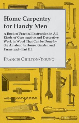 Carte Home Carpentry For Handy Men - A Book Of Practical Instruction In All Kinds Of Constructive And Decorative Work In Wood That Can Be Done By The Amateu Francis Chilton-Young