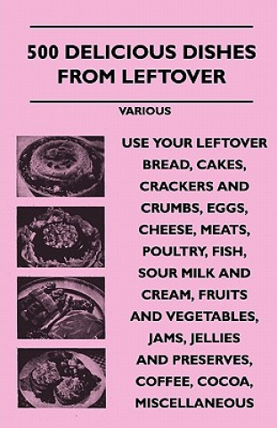 Carte 500 Delicious Dishes from Leftover - Use Your Leftover Bread, Cakes, Crackers and Crumbs, Eggs, Cheese, Meats, Poultry, Fish, Sour Milk and Cream, Fru Various