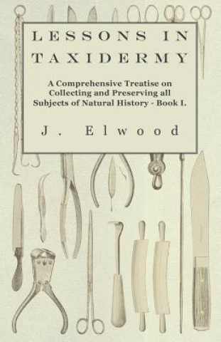 Книга Lessons in Taxidermy - A Comprehensive Treatise on Collecting and Preserving all Subjects of Natural History - Book I. J. Elwood