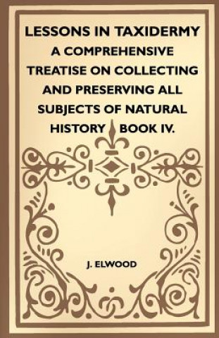 Книга Lessons In Taxidermy - A Comprehensive Treatise On Collecting And Preserving All Subjects Of Natural History - Book IV. J. Elwood