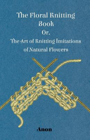 Carte Floral Knitting Book - Or, The Art of Knitting Imitations of Natural Flowers Anon