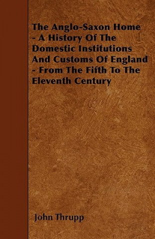 Carte The Anglo-Saxon Home - A History Of The Domestic Institutions And Customs Of England - From The Fifth To The Eleventh Century John Thrupp