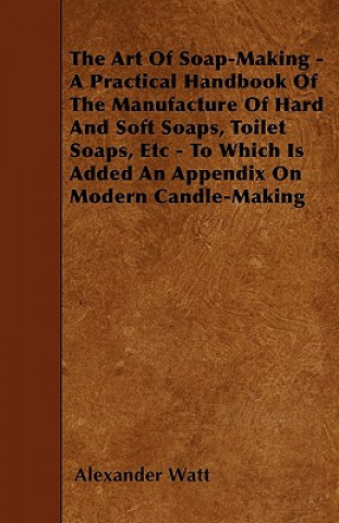 Carte The Art Of Soap-Making - A Practical Handbook Of The Manufacture Of Hard And Soft Soaps, Toilet Soaps, Etc - To Which Is Added An Appendix On Modern C Alexander Watt