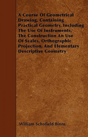 Carte A Course Of Geometrical Drawing, Containing Practical Geometry, Including The Use Of Instruments, The Construction An Use Of Scales, Orthographic Proj William Schofield Binns