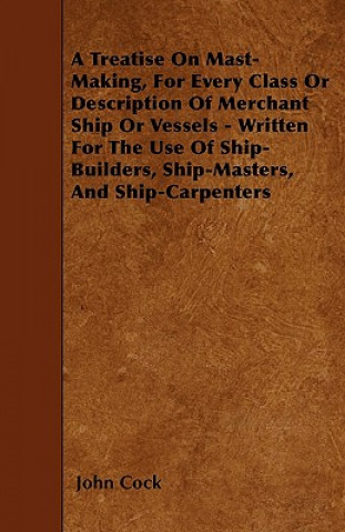 Knjiga A Treatise on Mast-Making, for Every Class or Description of Merchant Ship or Vessels - Written for the Use of Ship-Builders, Ship-Masters, and Ship-C John Cock