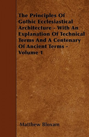 Carte The Principles Of Gothic Ecclesiastical Architecture - With An Explanation Of Technical Terms And A Centenary Of Ancient Terms - Volume 1 Matthew Bloxam