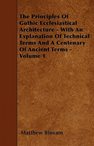 Kniha The Principles Of Gothic Ecclesiastical Architecture - With An Explanation Of Technical Terms And A Centenary Of Ancient Terms - Volume 1 Matthew Bloxam