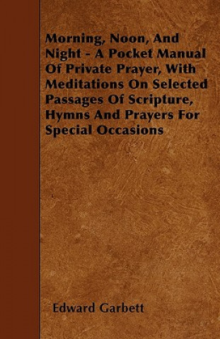 Książka Morning, Noon, And Night - A Pocket Manual Of Private Prayer, With Meditations On Selected Passages Of Scripture, Hymns And Prayers For Special Occasi Edward Garbett