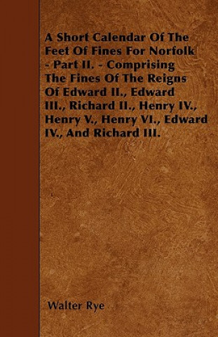 Książka A Short Calendar Of The Feet Of Fines For Norfolk - Part II. - Comprising The Fines Of The Reigns Of Edward II., Edward III., Richard II., Henry IV.,  Walter Rye