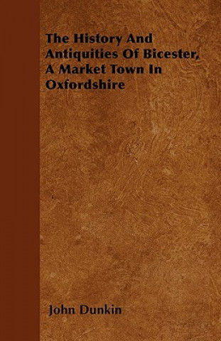 Książka The History And Antiquities Of Bicester, A Market Town In Oxfordshire John Dunkin