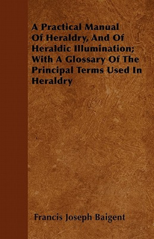 Livre A Practical Manual Of Heraldry, And Of Heraldic Illumination; With A Glossary Of The Principal Terms Used In Heraldry Francis Joseph Baigent