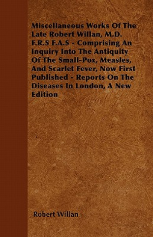 Kniha Miscellaneous Works of the Late Robert Willan, M.D. F.R.S F.A.S - Comprising an Inquiry Into the Antiquity of the Small-Pox, Measles, and Scarlet Feve Robert Willan