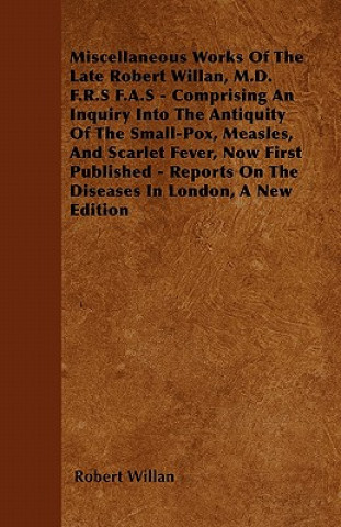 Βιβλίο Miscellaneous Works of the Late Robert Willan, M.D. F.R.S F.A.S - Comprising an Inquiry Into the Antiquity of the Small-Pox, Measles, and Scarlet Feve Robert Willan