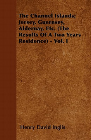 Kniha The Channel Islands; Jersey, Guernsey, Aldernay, Etc. (The Results Of A Two Years Residence) - Vol. I Henry David Inglis