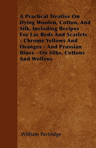 Kniha A Practical Treatise On Dying Woolen, Cotton, And Silk, Including Recipes For Lac Reds And Scarlets - Chrome Yellows And Oranges - And Prussian Blues William Partridge