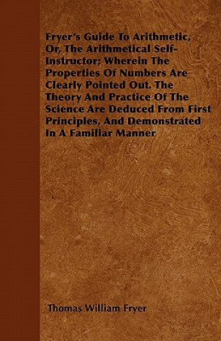 Carte Fryer's Guide To Arithmetic, Or, The Arithmetical Self-Instructor; Wherein The Properties Of Numbers Are Clearly Pointed Out. The Theory And Practice Thomas William Fryer