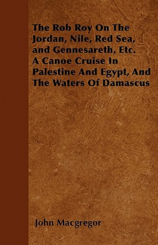 Kniha The Rob Roy On The Jordan, Nile, Red Sea, and Gennesareth, Etc.  A Canoe Cruise In Palestine And Egypt, And The Waters Of Damascus John Macgregor