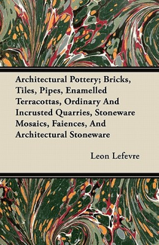 Kniha Architectural Pottery; Bricks, Tiles, Pipes, Enamelled Terracottas, Ordinary And Incrusted Quarries, Stoneware Mosaics, Faiences, And Architectural St Leon Lefevre