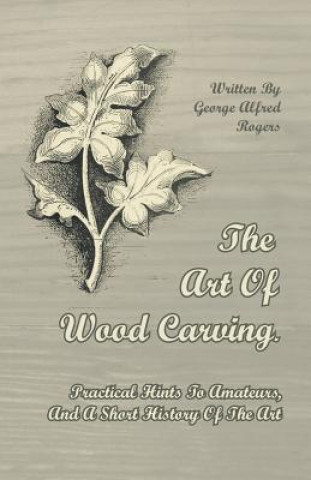 Kniha Art Of Wood Carving. Practical Hints To Amateurs, And A Short History Of The Art George Alfred Rogers