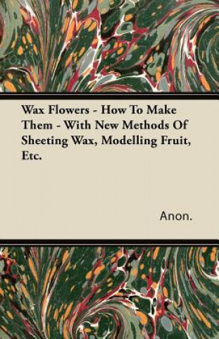 Carte Wax Flowers - How To Make Them - With New Methods Of Sheeting Wax, Modelling Fruit, Etc. Anon
