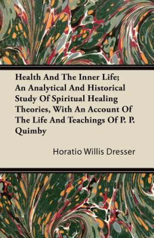 Carte Health And The Inner Life; An Analytical And Historical Study Of Spiritual Healing Theories, With An Account Of The Life And Teachings Of P. P. Quimby Horatio Willis Dresser