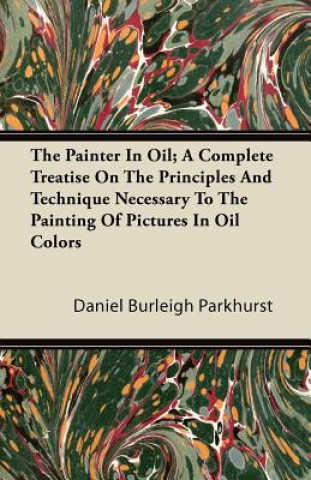 Könyv The Painter In Oil; A Complete Treatise On The Principles And Technique Necessary To The Painting Of Pictures In Oil Colors Daniel Burleigh Parkhurst