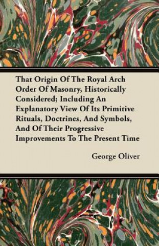 Könyv That Origin Of The Royal Arch Order Of Masonry, Historically Considered; Including An Explanatory View Of Its Primitive Rituals, Doctrines, And Symbol George Oliver