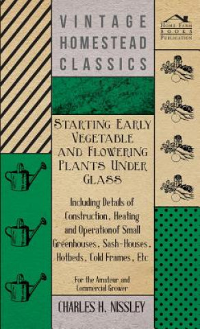 Kniha Starting Early Vegetable And Flowering Plants Under Glass - Including Details Of Construction, Heating And Operation Of Small Greenhouses, Sash-Houses Charles H. Nissley