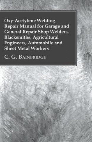 Kniha Oxy-Acetylene Welding Repair Manual For Garage And General Repair Shop Welders, Blacksmiths, Agricultural Engineers, Automobile And Sheet Metal Worker C. G. Bainbridge