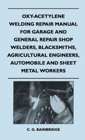 Carte Oxy-Acetylene Welding Repair Manual For Garage And General Repair Shop Welders, Blacksmiths, Agricultural Engineers, Automobile And Sheet Metal Worker C. G. Bainbridge