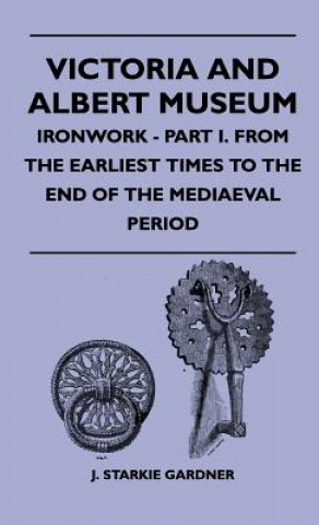 Könyv Victoria And Albert Museum - Ironwork - Part I. From The Earliest Times To The End Of The Mediaeval Period J. Starkie Gardner