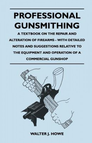 Könyv Professional Gunsmithing - A Textbook on the Repair and Alteration of Firearms - With Detailed Notes and Suggestions Relative to the Equipment and Ope Walter J. Howe