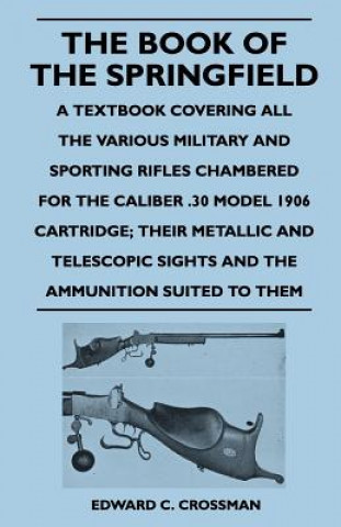 Könyv The Book of the Springfield - A Textbook Covering All the Various Military and Sporting Rifles Chambered for the Caliber .30 Model 1906 Cartridge; The Edward C. Crossman