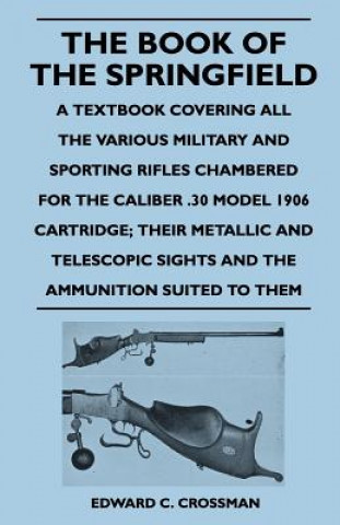 Kniha The Book of the Springfield - A Textbook Covering All the Various Military and Sporting Rifles Chambered for the Caliber .30 Model 1906 Cartridge; The Edward C. Crossman