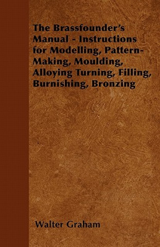 Carte The Brassfounder's Manual - Instructions for Modelling, Pattern-Making, Moulding, Alloying Turning, Filling, Burnishing, Bronzing Walter Graham