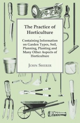 Kniha The Practice of Horticulture - Containing Information on Garden Types, Soil, Planning, Planting and Many Other Aspects of Horticulture John Sherer