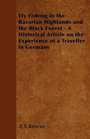 Kniha Fly Fishing in the Bavarian Highlands and the Black Forest - A Historical Article on the Experience of a Traveller in Germany E S Roscoe