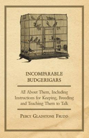 Carte Incomparable Budgerigars - All about Them, Including Instructions for Keeping, Breeding and Teaching Them to Talk Percy Gladstone Frudd