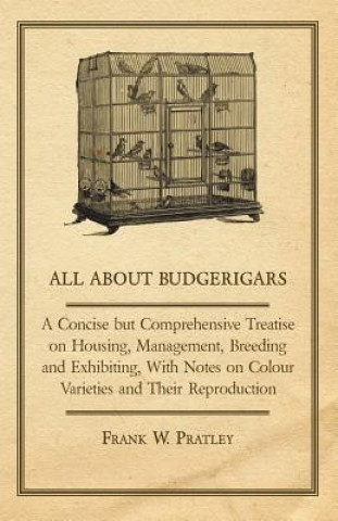 Książka All about Budgerigars - A Concise But Comprehensive Treatise on Housing, Management, Breeding and Exhibiting, with Notes on Colour Varieties and Their Frank W. Pratley